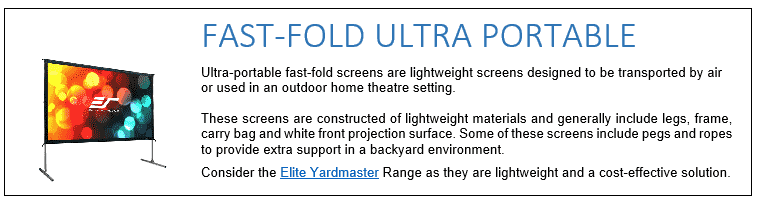 Ultra-portable fast-fold screens are lightweight screens designed to be transported by air or used in an outdoor home theatre setting. These screens are constructed of lightweight materials and generally include legs, frame, carry bag and white front projection surface. Some of these screens include pegs and ropes to provide extra support in a backyard environment. Consider the Elite Yardmaster Range as they are lightweight and a cost-effective solution.